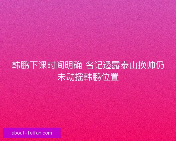 韩鹏下课时间明确 名记透露泰山换帅仍未动摇韩鹏位置